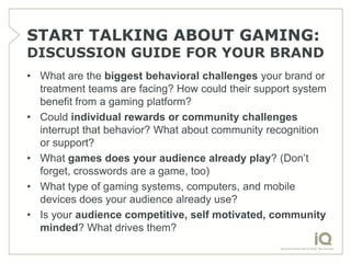 START TALKING ABOUT GAMING:
DISCUSSION GUIDE FOR YOUR BRAND
• What are the biggest behavioral challenges your brand or
  treatment teams are facing? How could their support system
  benefit from a gaming platform?
• Could individual rewards or community challenges
  interrupt that behavior? What about community recognition
  or support?
• What games does your audience already play? (Don’t
  forget, crosswords are a game, too)
• What type of gaming systems, computers, and mobile
  devices does your audience already use?
• Is your audience competitive, self motivated, community
  minded? What drives them?
 