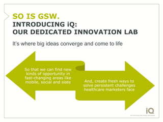 SO IS GSW.
INTRODUCING iQ:
OUR DEDICATED INNOVATION LAB
It’s where big ideas converge and come to life



     So that we can find new
      kinds of opportunity in
     fast-changing areas like
     mobile, social and slate    And, create fresh ways to
                                solve persistent challenges
                                healthcare marketers face
 