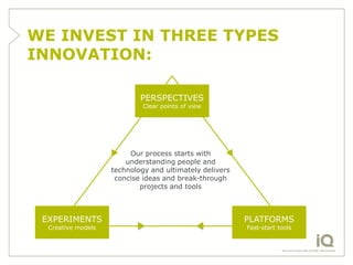 WE INVEST IN THREE TYPES
INNOVATION:

                            PERSPECTIVES
                             Clear points of view




                         Our process starts with
                        understanding people and
                    technology and ultimately delivers
                     concise ideas and break-through
                            projects and tools



 EXPERIMENTS                                             PLATFORMS
  Creative models                                        Fast-start tools
 