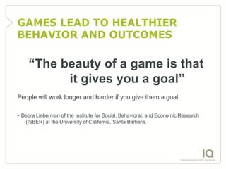 GAMES LEAD TO HEALTHIER
BEHAVIOR AND OUTCOMES

    “The beauty of a game is that
          it gives you a goal”
People will work longer and harder if you give them a goal.

- Debra Lieberman of the Institute for Social, Behavioral, and Economic Research
   (ISBER) at the University of California, Santa Barbara.
 