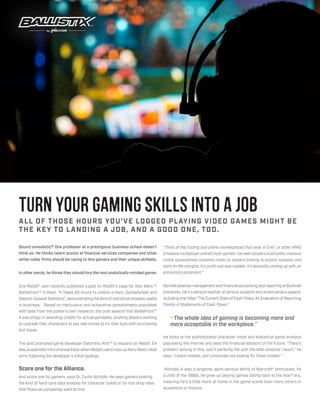ALL OF THOSE HOURS YOU’VE LOGGED PLAYING VIDEO GAMES MIGHT BE
THE KEY TO LANDING A JOB, AND A GOOD ONE, TOO.
Turn your gaming skills into a job
Sound unrealistic? One professor at a prestigious business school doesn’t
think so. He thinks talent scouts at financial services companies and other
white-collar firms should be racing to hire gamers and their unique skillsets.
In other words, he thinks they should hire the next analytically-minded gamer.
One Reddit® user recently published a post on Reddit’s page for Star Wars™:
Battlefront™ II titled, “It Takes 40 Hours to Unlock a Hero. Spreadsheet and
Galactic Assault Statistics”, demonstrating the kind of statistical prowess useful
in business. Based on meticulous and exhaustive spreadsheets populated
with data from the poster’s own research, the post asserts that Battlefront™
II was stingy in awarding credits for actual gameplay, pushing players wanting
to upgrade their characters to pay real money to try their luck with purchasing
loot boxes.
The post prompted game developer Electronic Arts™ to respond on Reddit. EA
also suspended microtransactions when Reddit users rose up like a feisty rebel
army following the developer’s initial apology.
Score one for the Alliance.
And score one for gamers, says Dr. Curtis Nicholls. He sees gamers posting
the kind of hard-core data analysis for character builds or for loot drop rates
that financial companies want to hire.
“Think of the trading and online marketplaces that exist in Eve®, or other MMO
[massive multiplayer online] style-games. I’ve seen players build pretty massive
online spreadsheet systems made by players looking to exploit systems and
work on the margins. It’s profit and loss models. It’s basically coming up with an
economics statement.”
Nicholls teaches management and financial accounting and reporting at Bucknell
University. He’s a serious teacher of serious subjects and writes serious papers,
including one titled “The Current State of Cash Flows; An Evaluation of Reporting
Trends in Statements of Cash Flows.”
“The whole idea of gaming is becoming more and
more acceptable in the workplace.”
He looks at the sophisticated character mods and statistical game analysis
populating the internet and sees the financial advisors of the future. “There’s
problem-solving in this, and it perfectly fits with the data analysis I teach,” he
says. “I teach models, and companies are looking for these models.”
Nicholls is also a longtime, semi-serious World of Warcraft® enthusiast. As
a child of the 1980s, he grew up playing games dating back to the Atari® era,
meaning he’s a little more at home in the game scene than many others in
academics or finance.
 