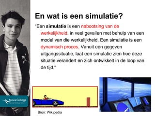 En wat is een simulatie? Bron: Wikipedia “ Een  simulatie  is een  nabootsing van de werkelijkheid , in veel gevallen met behulp van een model van die werkelijkheid. Een simulatie is een  dynamisch proces.  Vanuit een gegeven uitgangssituatie, laat een simulatie zien hoe deze situatie verandert en zich ontwikkelt in de loop van de tijd.“ 