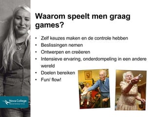 Waarom speelt men graag games? Zelf keuzes maken en de controle hebben Beslissingen nemen Ontwerpen en creëeren Intensieve ervaring, onderdompeling in een andere wereld Doelen bereiken Fun/ flow! 