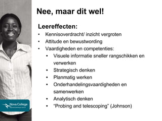 Nee, maar dit wel! Leereffecten: Kennisoverdracht/ inzicht vergroten Attitude en bewustwording Vaardigheden en competenties: Visuele informatie sneller rangschikken en verwerken Strategisch denken Planmatig werken Onderhandelingsvaardigheden en samenwerken Analytisch denken “ Probing and telescoping” (Johnson) 