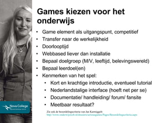 Games kiezen voor het onderwijs Game element als uitgangspunt, competitief Transfer naar de werkelijkheid Doorlooptijd Webbased liever dan installatie Bepaal doelgroep (M/V, leeftijd, belevingswereld) Bepaal leerdoel(en) Kenmerken van het spel: Kort en krachtige introductie, eventueel tutorial  Nederlandstalige interface (hoeft net per se)  Documentatie/ handleiding/ forum/ fansite Meetbaar resultaat? Zie ook de beoordelingscriteria van Jan Karmiggelt:  http://www.onderwijsweb.nl/dossiers/seriousgames/Pages/Beoordelingscriteria.aspx   