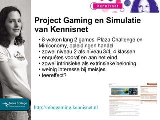 Project Gaming en Simulatie van Kennisnet 8 weken lang 2 games: Plaza Challenge en Miniconomy, opleidingen handel zowel niveau 2 als niveau 3/4, 4 klassen enquêtes vooraf en aan het eind zowel intrinsieke als extrinsieke beloning  weinig interesse bij meisjes leereffect? http://mbogaming.kennisnet.nl   