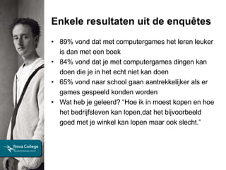 Enkele resultaten uit de enquêtes 89% vond dat met computergames het leren leuker is dan met een boek 84% vond dat je met computergames dingen kan doen die je in het echt niet kan doen 65% vond naar school gaan aantrekkelijker als er games gespeeld konden worden Wat heb je geleerd? “Hoe ik in moest kopen en hoe het bedrijfsleven kan lopen,dat het bijvoorbeeld goed met je winkel kan lopen maar ook slecht.”  