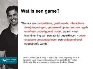 Wat is een game? Bron: Leemkuil, H. & Jong, T. de (2004).   Games en gaming. In: P.A. Kirschner (ed.),  Onderwijskundige Lexicon . Editie III .  ICT in het Onderwijs: The next generation. Alphen aan den Rijn: Kluwer "Games zijn  competitieve ,  gesitueerde ,  interactieve   (leer)omgevingen ,  gebaseerd op een set van regels en/of een onderliggend model , waarin - met inachtneming van een aantal beperkingen -  onder onzekere omstandigheden  een  uitdagend doel  nagestreefd wordt."  