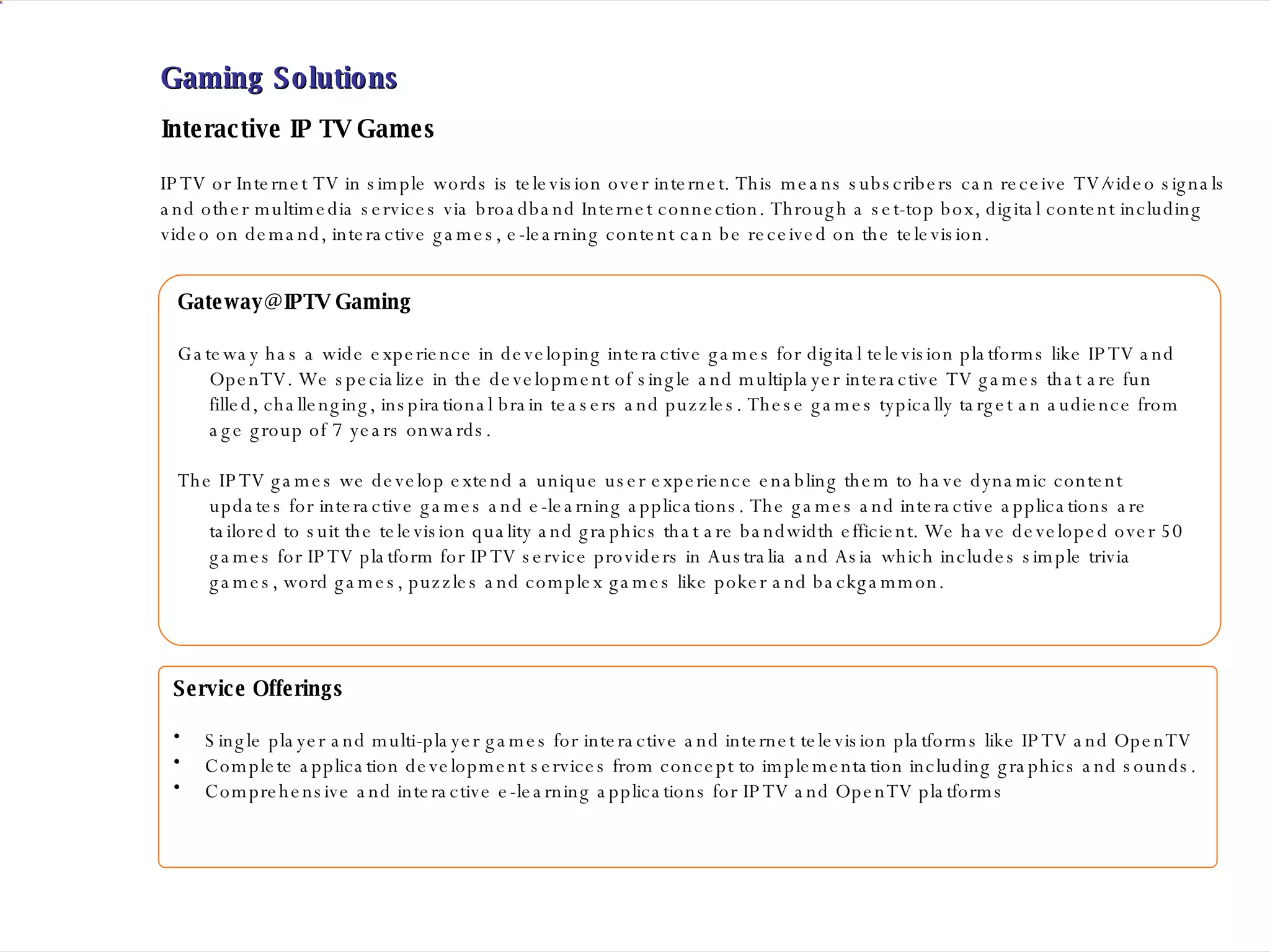 Gaming Solutions Gateway@IPTV Gaming Gateway has a wide experience in developing interactive games for digital television platforms like IPTV and OpenTV. We specialize in the development of single and multiplayer interactive TV games that are fun filled, challenging, inspirational brain teasers and puzzles. These games typically target an audience from age group of 7 years onwards. The IPTV games we develop extend a unique user experience enabling them to have dynamic content updates for interactive games and e-learning applications. The games and interactive applications are tailored to suit the television quality and graphics that are bandwidth efficient. We have developed over 50 games for IPTV platform for IPTV service providers in Australia and Asia which includes simple trivia games, word games, puzzles and complex games like poker and backgammon. IPTV or Internet TV in simple words is television over internet. This means subscribers can receive TV/video signals and other multimedia services via broadband Internet connection. Through a set-top box, digital content including video on demand, interactive games, e-learning content can be received on the television. Service Offerings  Single player and multi-player games for interactive and internet television platforms like IPTV and OpenTV Complete application development services from concept to implementation including graphics and sounds. Comprehensive and interactive e-learning applications for IPTV and OpenTV platforms Interactive IP TV Games 