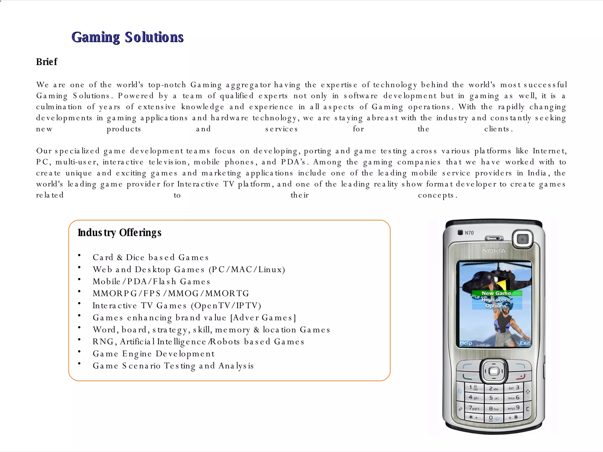 Brief We are one of the world's top-notch Gaming aggregator having the expertise of technology behind the world's most successful Gaming Solutions. Powered by a team of qualified experts not only in software development but in gaming as well, it is a culmination of years of extensive knowledge and experience in all aspects of Gaming operations. With the rapidly changing developments in gaming applications and hardware technology, we are staying abreast with the industry and constantly seeking new products and services for the clients.  Our specialized game development teams focus on developing, porting and game testing across various platforms like Internet, PC, multi-user, interactive television, mobile phones, and PDA’s. Among the gaming companies that we have worked with to create unique and exciting games and marketing applications include one of the leading mobile service providers in India, the world's leading game provider for Interactive TV platform, and one of the leading reality show format developer to create games related to their concepts.  Gaming Solutions Industry Offerings Card & Dice based Games Web and Desktop Games (PC/ MAC/ Linux)  Mobile/ PDA/ Flash Games  MMORPG/ FPS/ MMOG/ MMORTG  Interactive TV Games (OpenTV/ IPTV) Games enhancing brand value [Adver Games] Word, board, strategy, skill, memory & location Games RNG, Artificial Intelligence/Robots based Games  Game Engine Development Game Scenario Testing and Analysis 