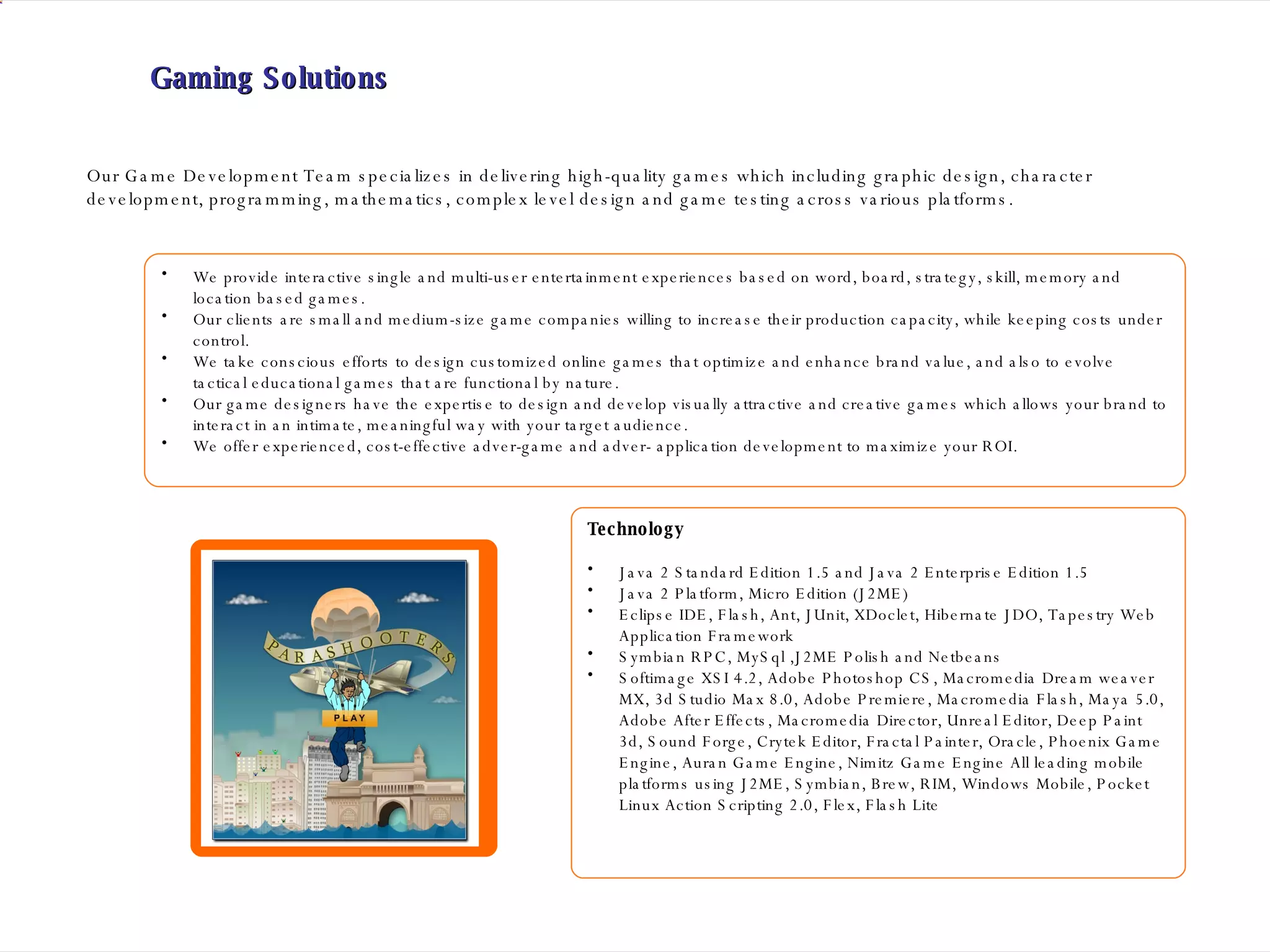 Gaming Solutions We provide interactive single and multi-user entertainment experiences based on word, board, strategy, skill, memory and location based games. Our clients are small and medium-size game companies willing to increase their production capacity, while keeping costs under control.  We take conscious efforts to design customized online games that optimize and enhance brand value, and also to evolve tactical educational games that are functional by nature. Our game designers have the expertise to design and develop visually attractive and creative games which allows your brand to interact in an intimate, meaningful way with your target audience. We offer experienced, cost-effective adver-game and adver- application development to maximize your ROI. Our Game Development Team specializes in delivering high-quality games which including graphic design, character development, programming, mathematics, complex level design and game testing across various platforms.  Technology Java 2 Standard Edition 1.5 and Java 2 Enterprise Edition 1.5 Java 2 Platform, Micro Edition (J2ME) Eclipse IDE, Flash, Ant, JUnit, XDoclet, Hibernate JDO, Tapestry Web Application Framework Symbian RPC, MySql ,J2ME Polish and Netbeans Softimage XSI 4.2, Adobe Photoshop CS, Macromedia Dream weaver MX, 3d Studio Max 8.0, Adobe Premiere, Macromedia Flash, Maya 5.0, Adobe After Effects, Macromedia Director, Unreal Editor, Deep Paint 3d, Sound Forge, Crytek Editor, Fractal Painter, Oracle, Phoenix Game Engine, Auran Game Engine, Nimitz Game Engine All leading mobile platforms using J2ME, Symbian, Brew, RIM, Windows Mobile, Pocket Linux Action Scripting 2.0, Flex, Flash Lite  
