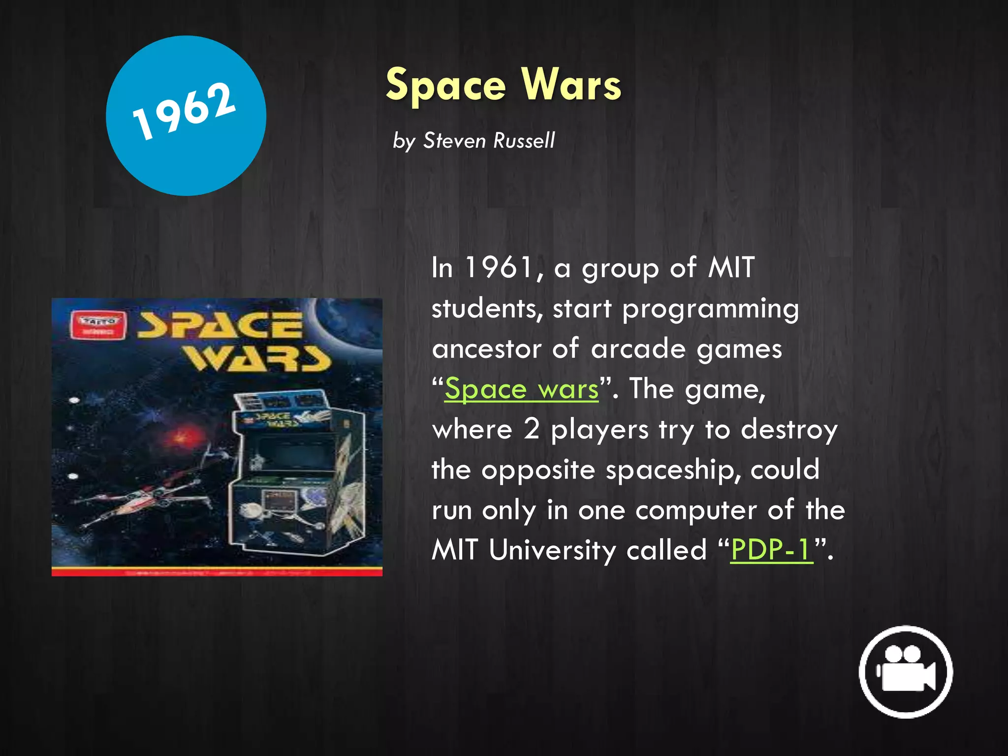 Space Wars
In 1961, a group of MIT
students, start programming
ancestor of arcade games
“Space wars”. The game,
where 2 players try to destroy
the opposite spaceship, could
run only in one computer of the
MIT University called “PDP-1”.
by Steven Russell
 