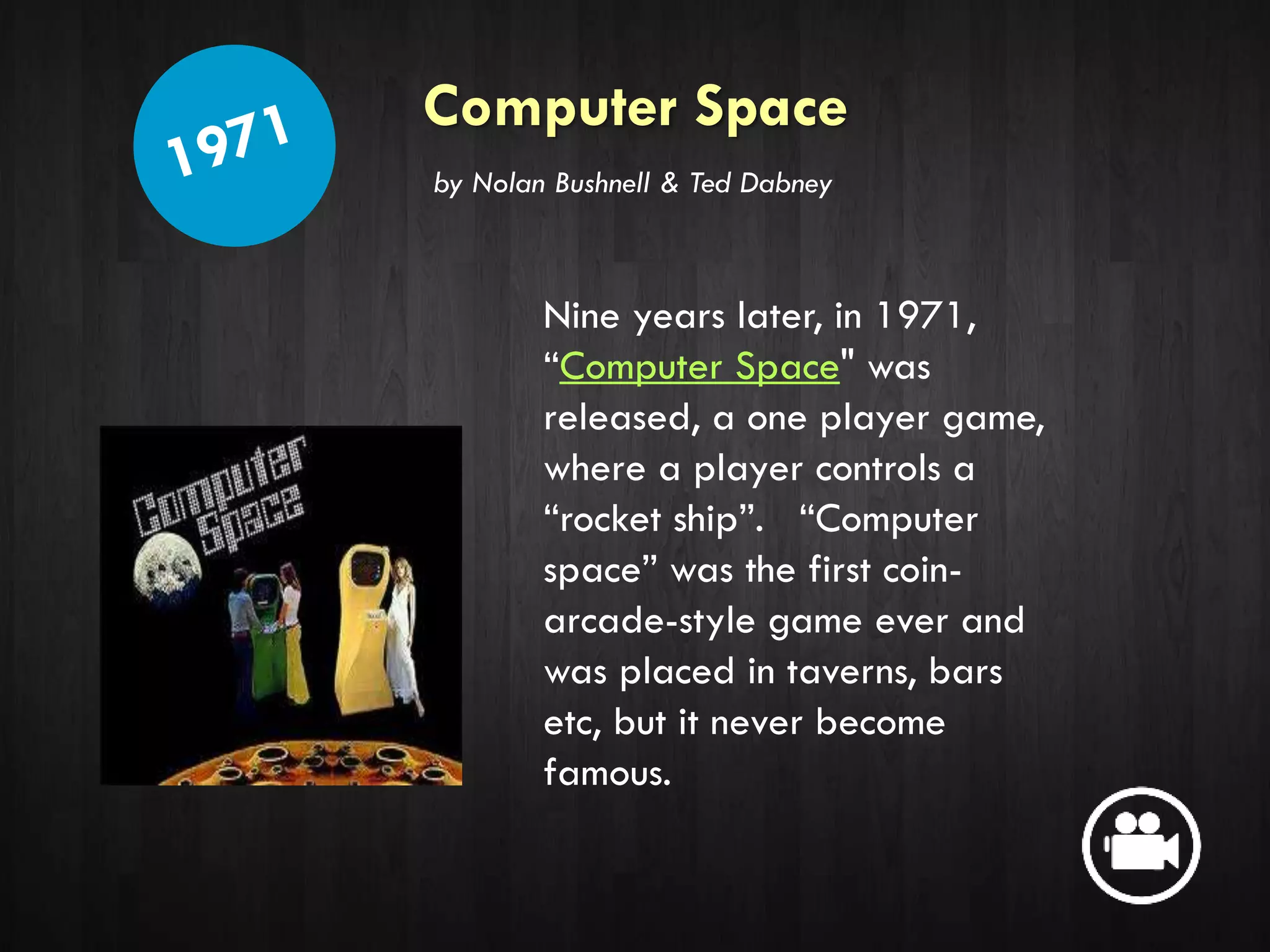 Computer Space
Nine years later, in 1971,
“Computer Space" was
released, a one player game,
where a player controls a
“rocket ship”. “Computer
space” was the first coin-
arcade-style game ever and
was placed in taverns, bars
etc, but it never become
famous.
by Nolan Bushnell & Ted Dabney
 