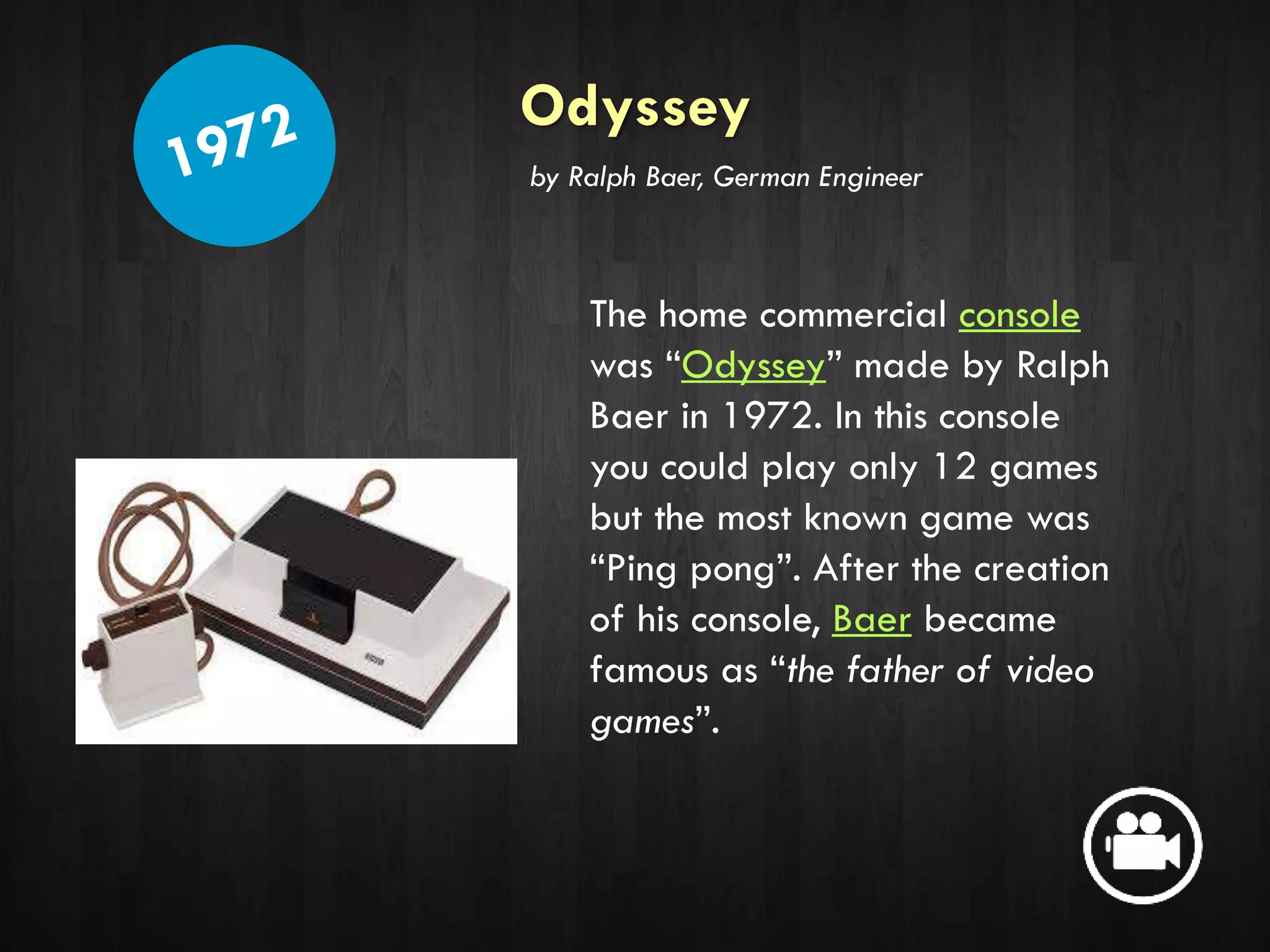 Odyssey
The home commercial console
was “Odyssey” made by Ralph
Baer in 1972. In this console
you could play only 12 games
but the most known game was
“Ping pong”. After the creation
of his console, Baer became
famous as “the father of video
games”.
by Ralph Baer, German Engineer
 