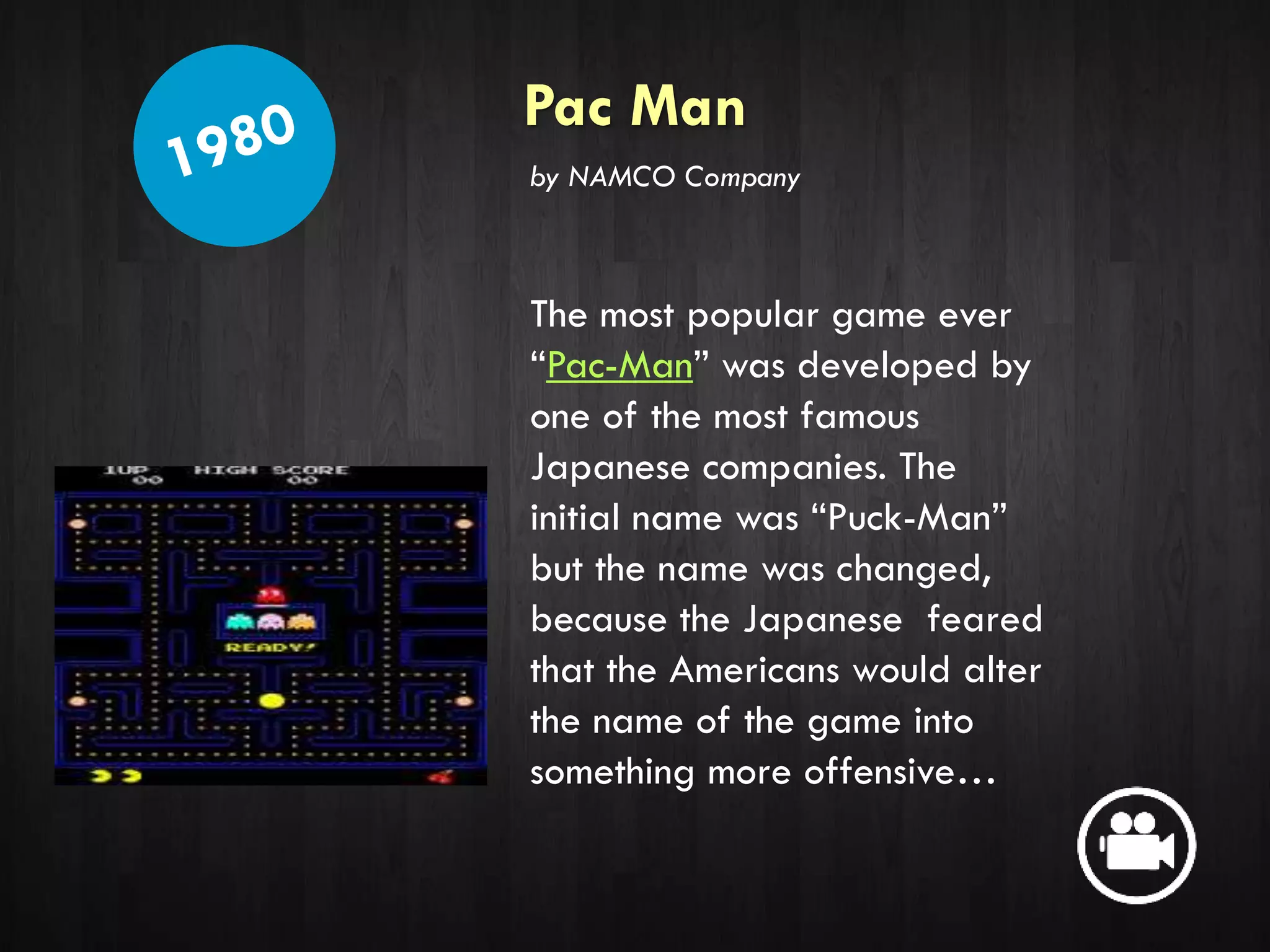 Pac Man
The most popular game ever
“Pac-Man” was developed by
one of the most famous
Japanese companies. The
initial name was “Puck-Man”
but the name was changed,
because the Japanese feared
that the Americans would alter
the name of the game into
something more offensive…
by NAMCO Company
 