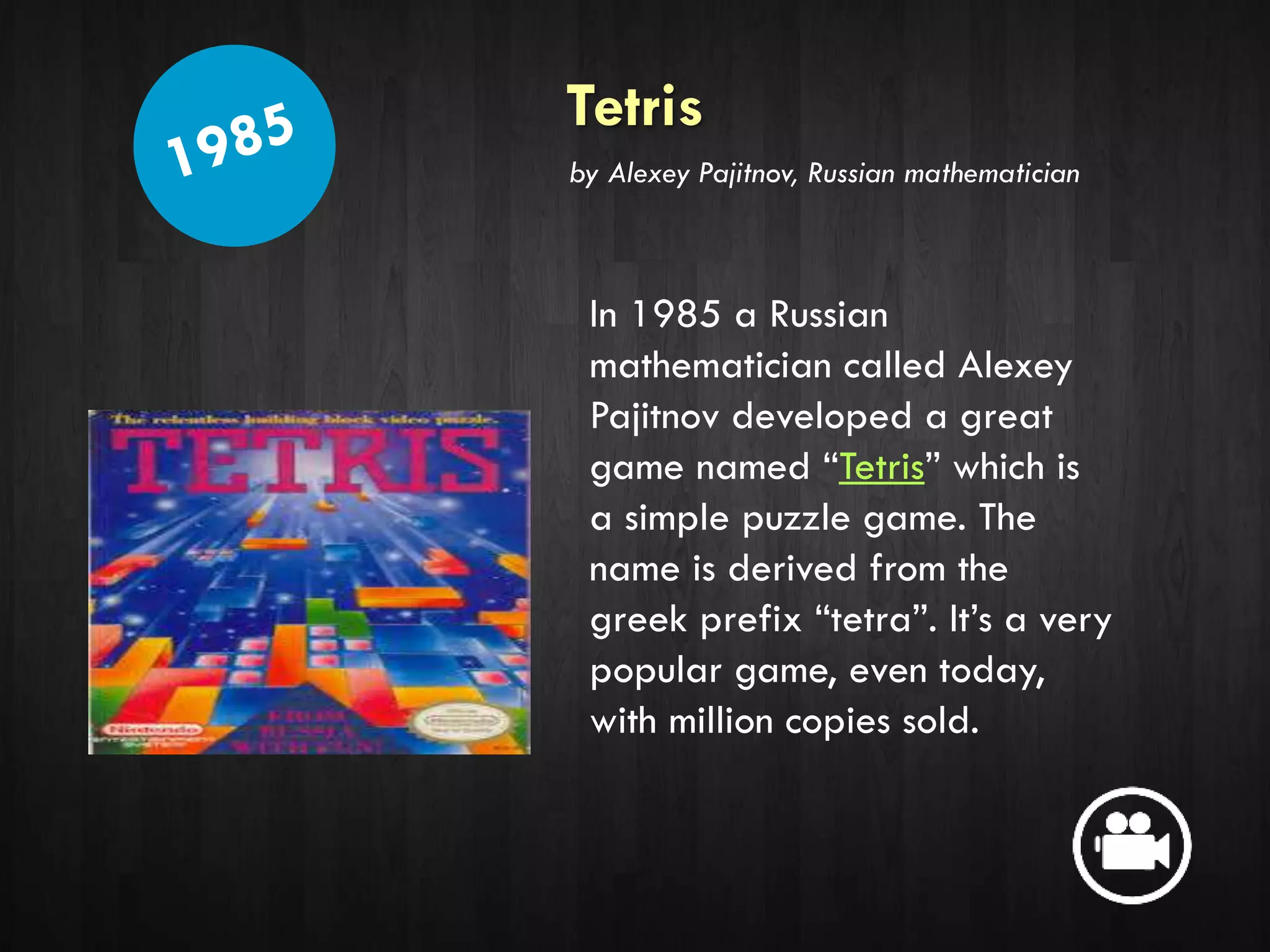 Tetris
In 1985 a Russian
mathematician called Alexey
Pajitnov developed a great
game named “Tetris” which is
a simple puzzle game. The
name is derived from the
greek prefix “tetra”. It’s a very
popular game, even today,
with million copies sold.
by Alexey Pajitnov, Russian mathematician
 
