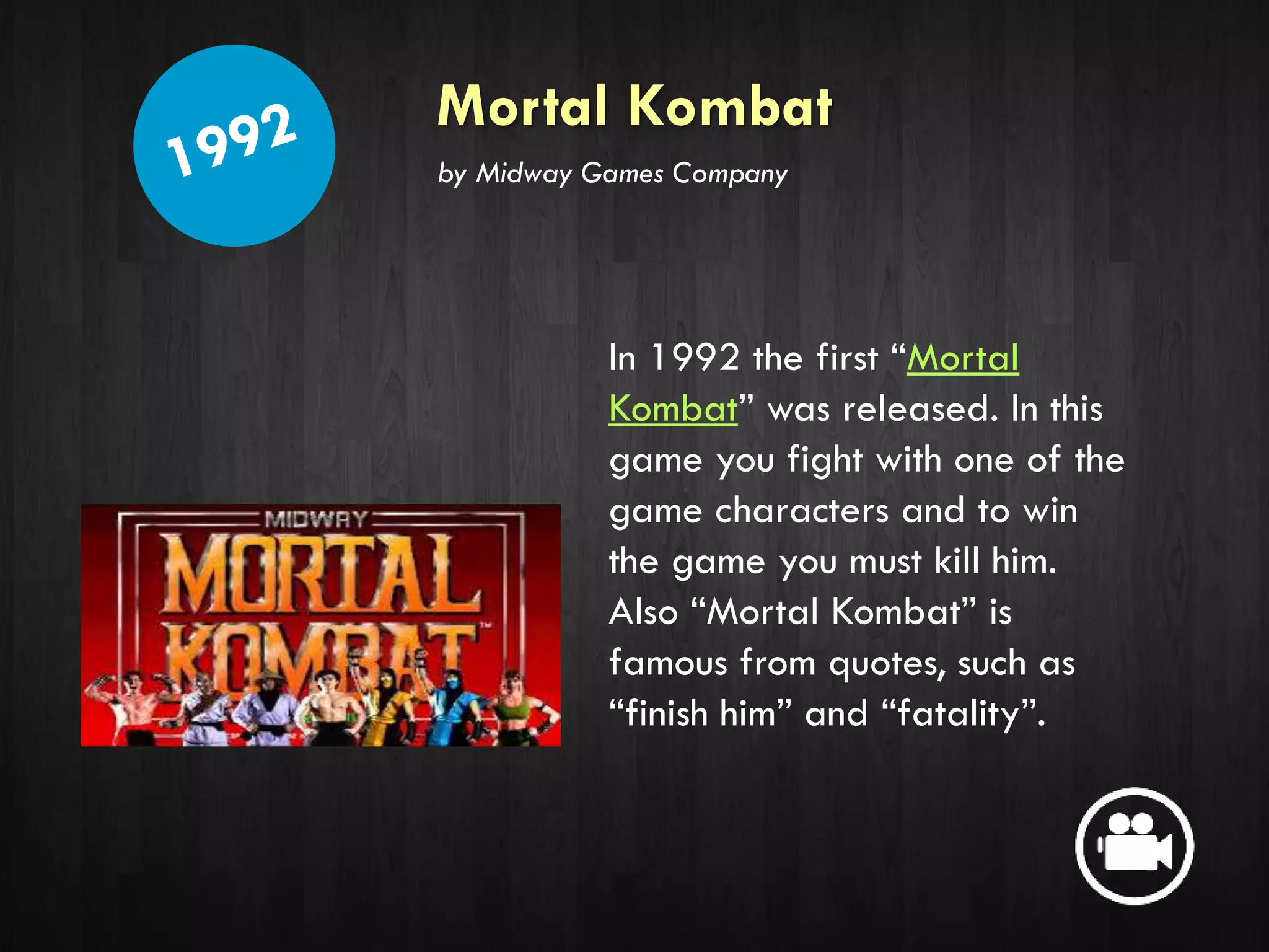 Mortal Kombat
In 1992 the first “Mortal
Kombat” was released. In this
game you fight with one of the
game characters and to win
the game you must kill him.
Also “Mortal Kombat” is
famous from quotes, such as
“finish him” and “fatality”.
by Midway Games Company
 
