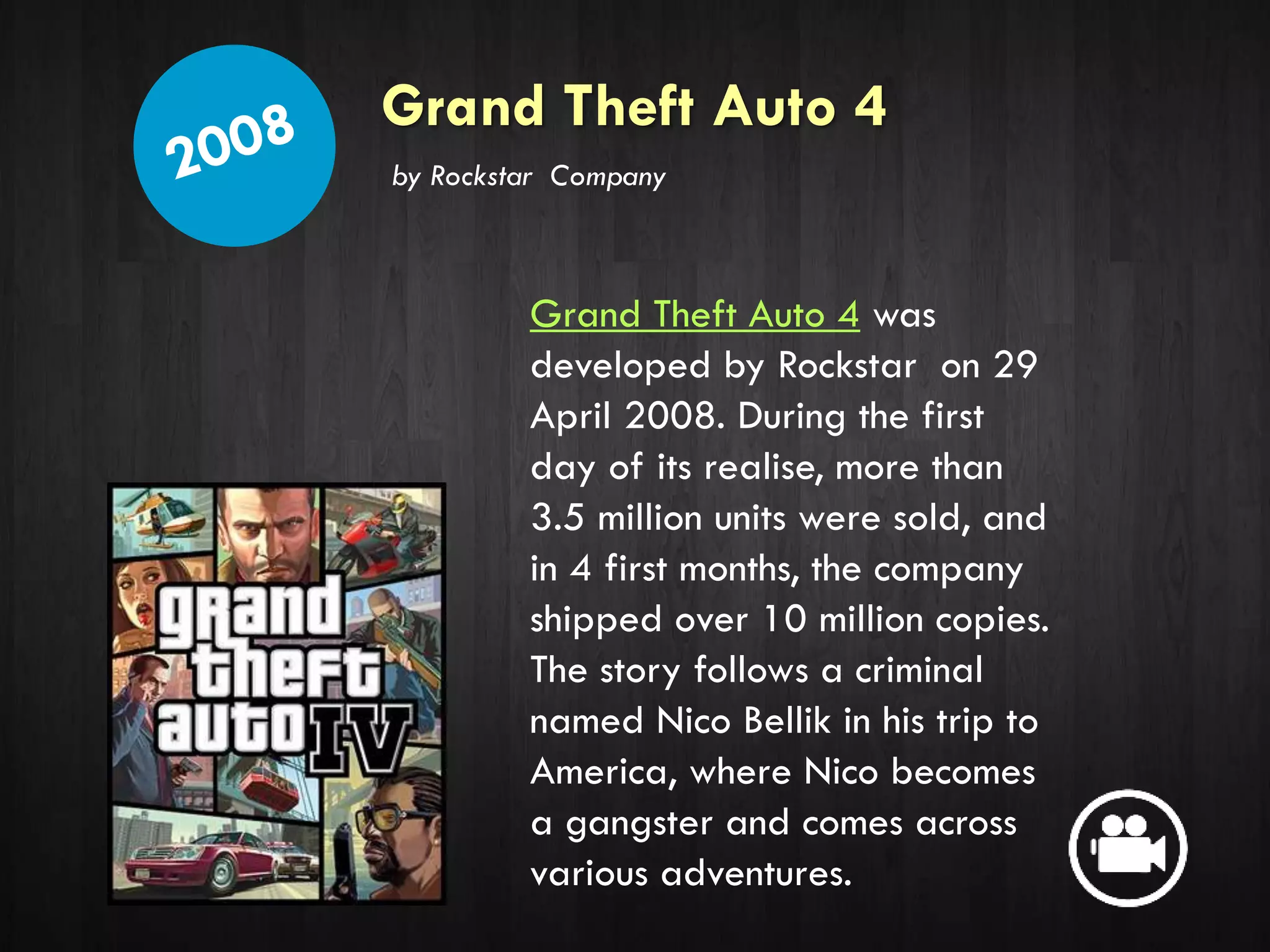 Grand Theft Auto 4
Grand Theft Auto 4 was
developed by Rockstar on 29
April 2008. During the first
day of its realise, more than
3.5 million units were sold, and
in 4 first months, the company
shipped over 10 million copies.
The story follows a criminal
named Nico Bellik in his trip to
America, where Nico becomes
a gangster and comes across
various adventures.
by Rockstar Company
 