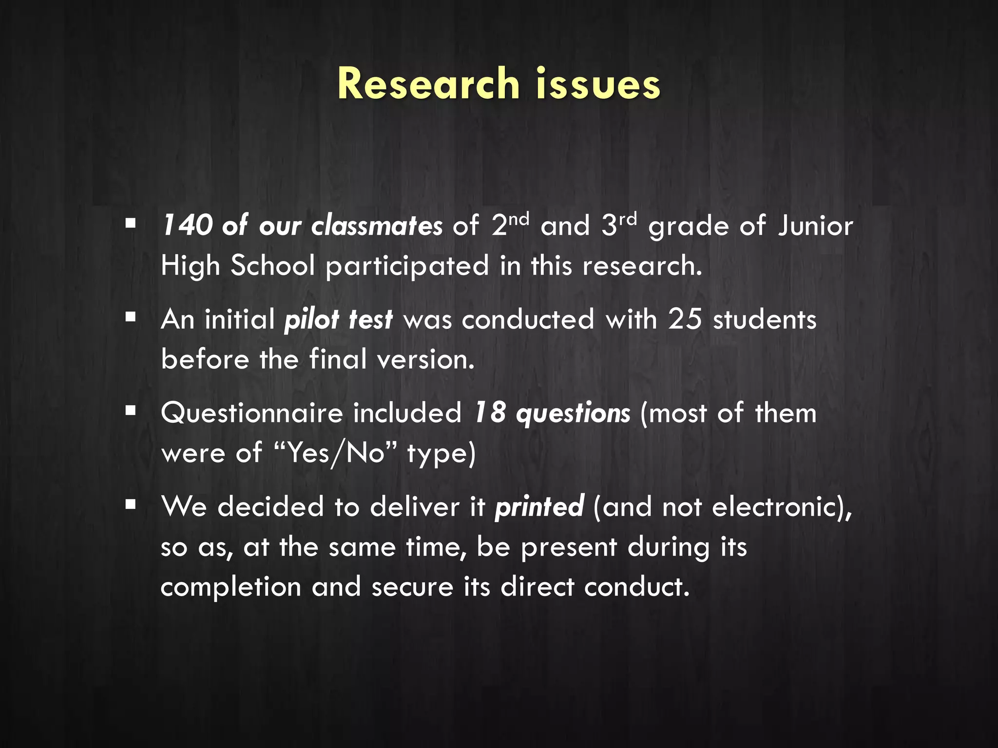 Research issues
 140 of our classmates of 2nd and 3rd grade of Junior
High School participated in this research.
 An initial pilot test was conducted with 25 students
before the final version.
 Questionnaire included 18 questions (most of them
were of “Yes/No” type)
 We decided to deliver it printed (and not electronic),
so as, at the same time, be present during its
completion and secure its direct conduct.
 