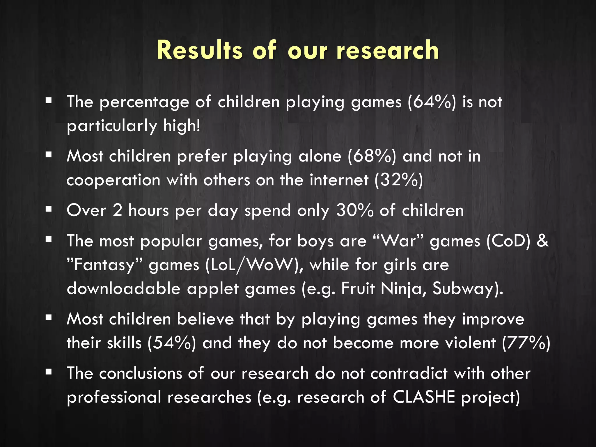 Results of our research
 The percentage of children playing games (64%) is not
particularly high!
 Most children prefer playing alone (68%) and not in
cooperation with others on the internet (32%)
 Over 2 hours per day spend only 30% of children
 The most popular games, for boys are “War” games (CoD) &
”Fantasy” games (LoL/WoW), while for girls are
downloadable applet games (e.g. Fruit Ninja, Subway).
 Most children believe that by playing games they improve
their skills (54%) and they do not become more violent (77%)
 The conclusions of our research do not contradict with other
professional researches (e.g. research of CLASHE project)
 