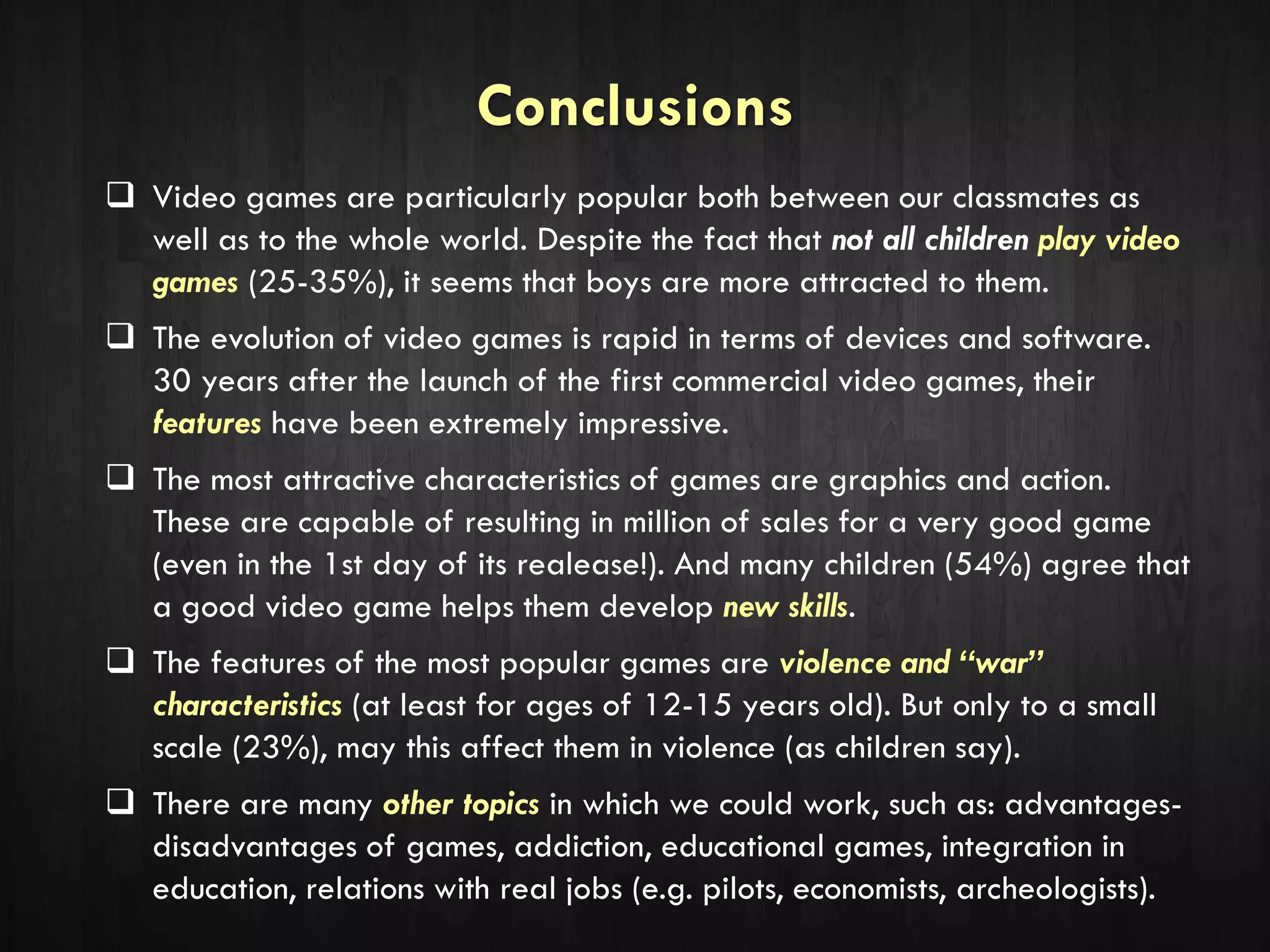 Conclusions
 Video games are particularly popular both between our classmates as
well as to the whole world. Despite the fact that not all children play video
games (25-35%), it seems that boys are more attracted to them.
 The evolution of video games is rapid in terms of devices and software.
30 years after the launch of the first commercial video games, their
features have been extremely impressive.
 The most attractive characteristics of games are graphics and action.
These are capable of resulting in million of sales for a very good game
(even in the 1st day of its realease!). And many children (54%) agree that
a good video game helps them develop new skills.
 The features of the most popular games are violence and “war”
characteristics (at least for ages of 12-15 years old). But only to a small
scale (23%), may this affect them in violence (as children say).
 There are many other topics in which we could work, such as: advantages-
disadvantages of games, addiction, educational games, integration in
education, relations with real jobs (e.g. pilots, economists, archeologists).
 