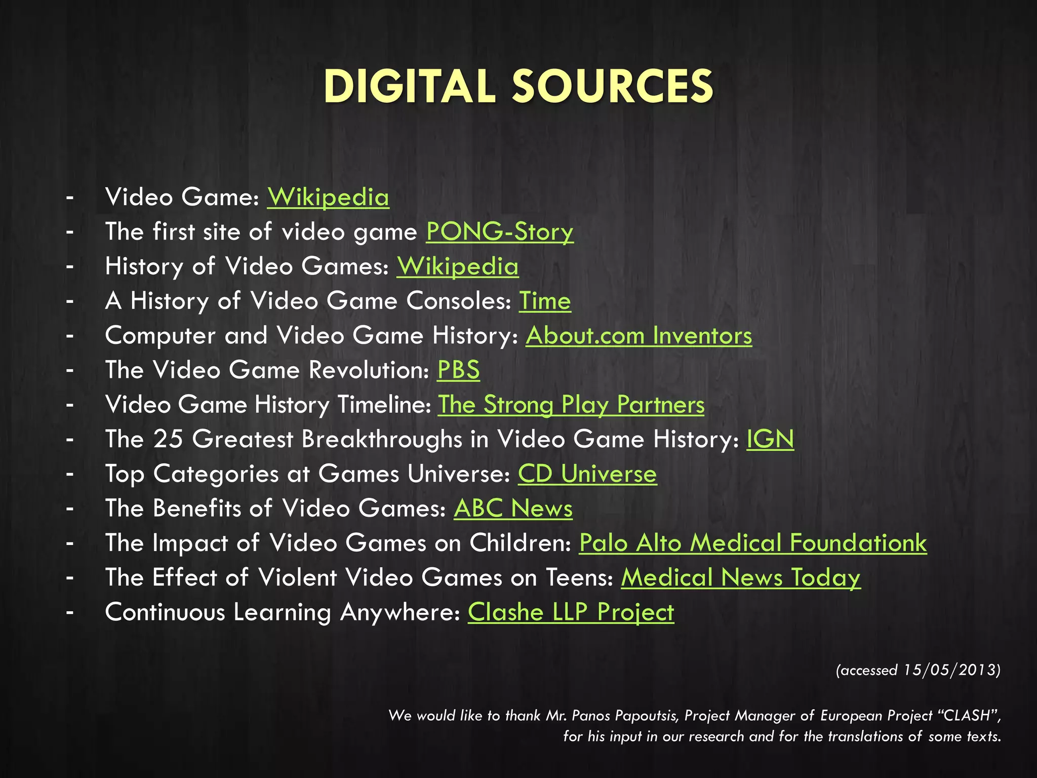 DIGITAL SOURCES
- Video Game: Wikipedia
- The first site of video game PONG-Story
- History of Video Games: Wikipedia
- A History of Video Game Consoles: Time
- Computer and Video Game History: About.com Inventors
- The Video Game Revolution: PBS
- Video Game History Timeline: The Strong Play Partners
- The 25 Greatest Breakthroughs in Video Game History: IGN
- Top Categories at Games Universe: CD Universe
- The Benefits of Video Games: ABC News
- The Impact of Video Games on Children: Palo Alto Medical Foundationk
- The Effect of Violent Video Games on Teens: Medical News Today
- Continuous Learning Anywhere: Clashe LLP Project
(accessed 15/05/2013)
We would like to thank Mr. Panos Papoutsis, Project Manager of European Project “CLASH”,
for his input in our research and for the translations of some texts.
 