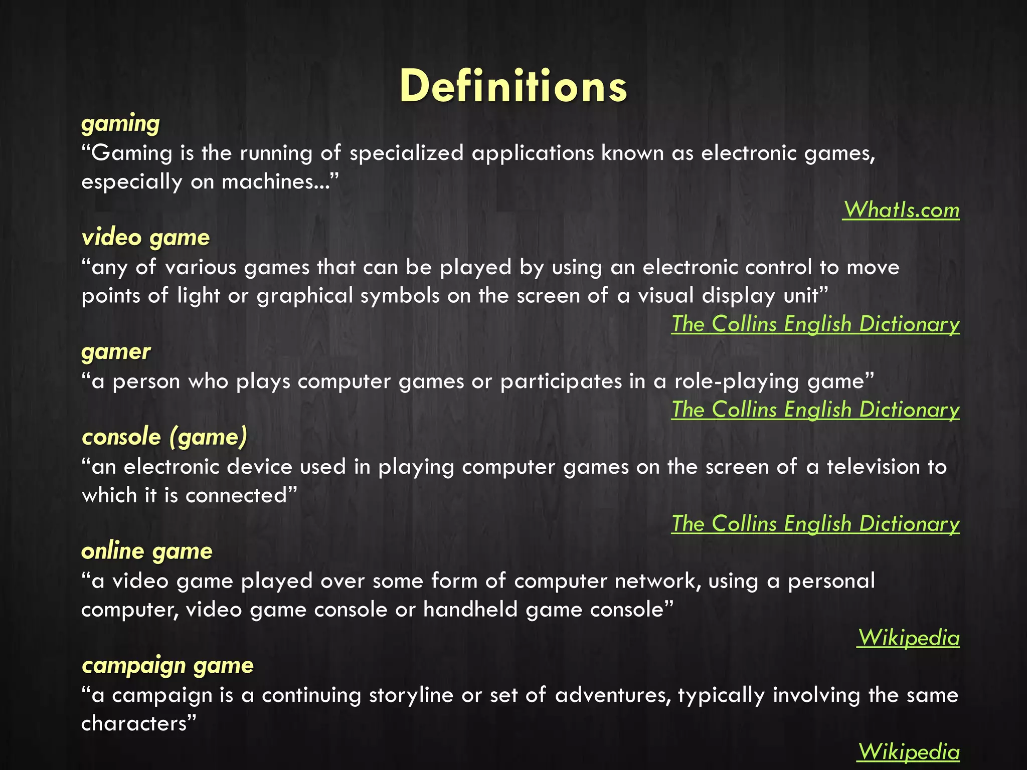 Definitions
gaming
“Gaming is the running of specialized applications known as electronic games,
especially on machines...”
WhatIs.com
video game
“any of various games that can be played by using an electronic control to move
points of light or graphical symbols on the screen of a visual display unit”
The Collins English Dictionary
gamer
“a person who plays computer games or participates in a role-playing game”
The Collins English Dictionary
console (game)
“an electronic device used in playing computer games on the screen of a television to
which it is connected”
The Collins English Dictionary
online game
“a video game played over some form of computer network, using a personal
computer, video game console or handheld game console”
Wikipedia
campaign game
“a campaign is a continuing storyline or set of adventures, typically involving the same
characters”
Wikipedia
 