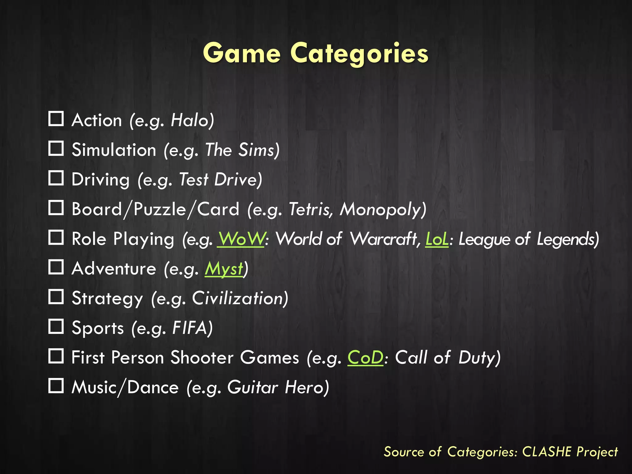 Game Categories
 Action (e.g. Halo)
 Simulation (e.g. The Sims)
 Driving (e.g. Test Drive)
 Board/Puzzle/Card (e.g. Tetris, Monopoly)
 Role Playing (e.g. WoW: World of Warcraft, LoL: League of Legends)
 Adventure (e.g. Myst)
 Strategy (e.g. Civilization)
 Sports (e.g. FIFA)
 First Person Shooter Games (e.g. CoD: Call of Duty)
 Music/Dance (e.g. Guitar Hero)
Source of Categories: CLASHE Project
 