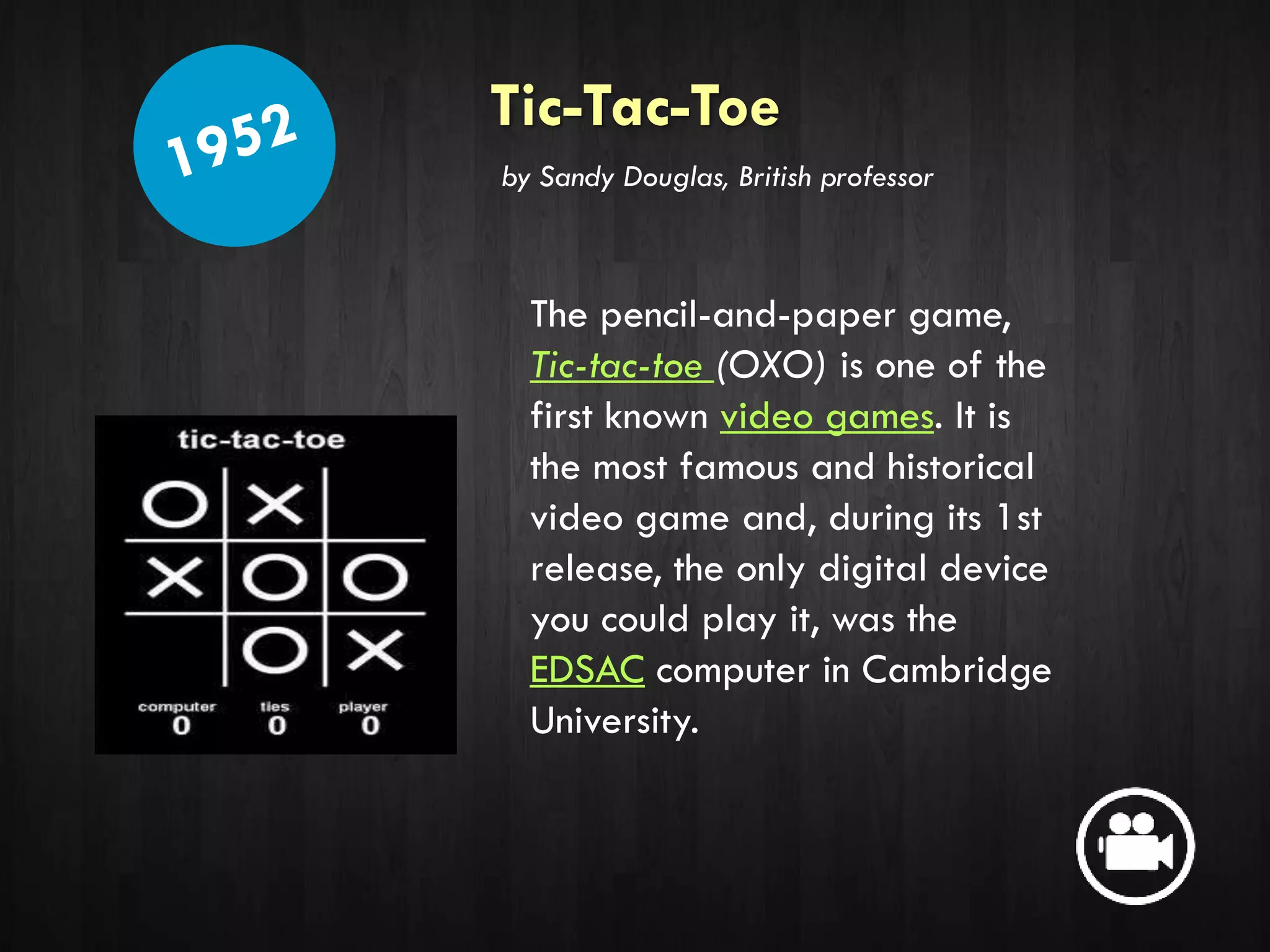Tic-Tac-Toe
The pencil-and-paper game,
Tic-tac-toe (OXO) is one of the
first known video games. It is
the most famous and historical
video game and, during its 1st
release, the only digital device
you could play it, was the
EDSAC computer in Cambridge
University.
by Sandy Douglas, British professor
 