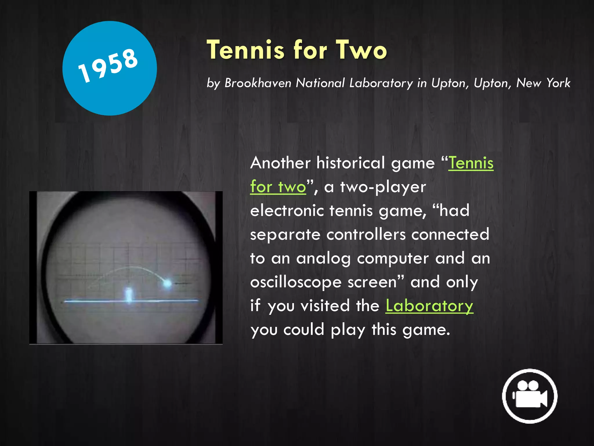 Tennis for Two
Another historical game “Tennis
for two”, a two-player
electronic tennis game, “had
separate controllers connected
to an analog computer and an
oscilloscope screen” and only
if you visited the Laboratory
you could play this game.
by Brookhaven National Laboratory in Upton, Upton, New York
 