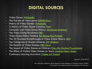 DIGITAL SOURCES
- Video Game: Wikipedia
- The first site of video game PONG-Story
- History of Video Games: Wikipedia
- A History of Video Game Consoles: Time
- Computer and Video Game History: About.com Inventors
- The Video Game Revolution: PBS
- Video Game History Timeline: The Strong Play Partners
- The 25 Greatest Breakthroughs in Video Game History: IGN
- Top Categories at Games Universe: CD Universe
- The Benefits of Video Games: ABC News
- The Impact of Video Games on Children: Palo Alto Medical Foundationk
- The Effect of Violent Video Games on Teens: Medical News Today
- Continuous Learning Anywhere: Clashe LLP Project
(accessed 15/05/2013)
We would like to thank Mr. Panos Papoutsis, Project Manager of European Project “CLASH”,
for his input in our research and for the translations of some texts.
 