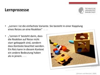 by	
  Ella‘s	
  Dad	
  
hOp://farm1.staTcﬂickr.com/170/425813314_e9a82156a8_z.jpg?zz=1	
  
	
  
	
  
	
  
	
  
Lernprozesse	
  
•  „Lernen	
  I	
  ist	
  die	
  einfachste	
  Variante.	
  Sie	
  besteht	
  in	
  einer	
  Kopplung	
  
eines	
  Reizes	
  an	
  eine	
  ReakTon“	
  	
  (S.	
  22)	
  
•  „‘Lernen	
  II‘	
  besteht	
  darin,	
  dass	
  
die	
  ReakTon	
  auf	
  Reize	
  nicht	
  
starr	
  gekoppelt	
  sind,	
  sondern	
  
dass	
  Kontexte	
  beachtet	
  werden.	
  	
  
Ein	
  Reiz	
  kann	
  in	
  diesem	
  Kontext	
  
ein	
  andere	
  Bedeutung	
  haben	
  
als	
  in	
  jenem.	
  (ebd.)	
  
	
  (Jörissen	
  und	
  Marotzki,	
  2009)	
  
 