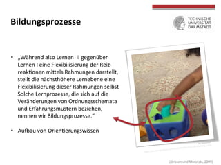 
	
  
Bildungsprozesse	
  
•  „Während	
  also	
  Lernen	
  	
  II	
  gegenüber	
  
Lernen	
  I	
  eine	
  Flexibilisierung	
  der	
  Reiz-­‐	
  
reakTonen	
  miOels	
  Rahmungen	
  darstellt,	
  
stellt	
  die	
  nächsthöhere	
  Lernebene	
  eine	
  
Flexibilisierung	
  dieser	
  Rahmungen	
  selbst	
  	
  
dar.	
  Solche	
  Lernprozesse,	
  die	
  sich	
  auf	
  die	
  
Veränderungen	
  von	
  Ordnungsschemata	
  
und	
  Erfahrungsmustern	
  beziehen,	
  	
  
nennen	
  wir	
  Bildungsprozesse.“	
  
•  Ausau	
  von	
  OrienTerungswissen	
  
	
  (Jörissen	
  und	
  Marotzki,	
  2009)	
  
by	
  mazaletel	
  
hOps://farm9.staTcﬂickr.com/8498/8428652212_4fc600babb_z.jpg	
  
 