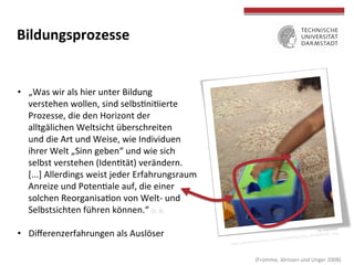  
	
  
Bildungsprozesse	
  
•  „Was	
  wir	
  als	
  hier	
  unter	
  Bildung	
  	
  
verstehen	
  wollen,	
  sind	
  selbsTniTierte	
  
Prozesse,	
  die	
  den	
  Horizont	
  der	
  	
  
alltäglichen	
  Weltsicht	
  überschreiten	
  	
  
und	
  die	
  Art	
  und	
  Weise,	
  wie	
  Individuen	
  	
  
ihrer	
  Welt	
  „Sinn	
  geben“	
  und	
  wie	
  sich	
  	
  
selbst	
  verstehen	
  (IdenTtät)	
  verändern.	
  	
  
[...]	
  Allerdings	
  weist	
  jeder	
  Erfahrungsraum	
  
Anreize	
  und	
  PotenTale	
  auf,	
  die	
  einer	
  	
  
solchen	
  ReorganisaTon	
  von	
  Welt-­‐	
  und	
  
Selbstsichten	
  führen	
  können.“	
  (S.	
  3)	
  
•  Diﬀerenzerfahrungen	
  als	
  Auslöser	
  
	
  (Fromme,	
  Jörissen	
  und	
  Unger	
  2008)	
  
by	
  mazaletel	
  
hOps://farm9.staTcﬂickr.com/8498/8428652212_4fc600babb_z.jpg	
  
 