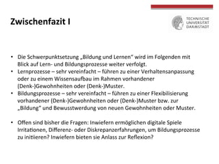  
	
  
Zwischenfazit	
  I	
  
•  Die	
  Schwerpunktsetzung	
  „Bildung	
  und	
  Lernen“	
  wird	
  im	
  Folgenden	
  mit	
  
Blick	
  auf	
  Lern-­‐	
  und	
  Bildungsprozesse	
  weiter	
  verfolgt.	
  	
  
•  Lernprozesse	
  –	
  sehr	
  vereinfacht	
  –	
  führen	
  zu	
  einer	
  Verhaltensanpassung	
  
oder	
  zu	
  einem	
  Wissensausau	
  im	
  Rahmen	
  vorhandener	
  
(Denk-­‐)Gewohnheiten	
  oder	
  (Denk-­‐)Muster.	
  
•  Bildungsprozesse	
  –	
  sehr	
  vereinfacht	
  –	
  führen	
  zu	
  einer	
  Flexibilisierung	
  
vorhandener	
  (Denk-­‐)Gewohnheiten	
  oder	
  (Denk-­‐)Muster	
  bzw.	
  zur	
  
„Bildung“	
  und	
  Bewusstwerdung	
  von	
  neuen	
  Gewohnheiten	
  oder	
  Muster.	
  
•  Oﬀen	
  sind	
  bisher	
  die	
  Fragen:	
  Inwiefern	
  ermöglichen	
  digitale	
  Spiele	
  
IrritaTonen,	
  Diﬀerenz-­‐	
  oder	
  Diskrepanzerfahrungen,	
  um	
  Bildungsprozesse	
  
zu	
  iniTieren?	
  Inwiefern	
  bieten	
  sie	
  Anlass	
  zur	
  Reﬂexion?	
  
 