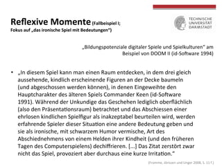  (Fromme,	
  Jörissen	
  und	
  Unger	
  2008,	
  S.	
  11	
  f.)	
  
	
  
	
  
Reﬂexive	
  Momente	
  (Fallbeispiel	
  I;	
  	
  
Fokus	
  auf	
  „das	
  ironische	
  Spiel	
  mit	
  Bedeutungen“)	
  
•  „In	
  diesem	
  Spiel	
  kann	
  man	
  einen	
  Raum	
  entdecken,	
  in	
  dem	
  drei	
  gleich	
  
aussehende,	
  kindlich	
  erscheinende	
  Figuren	
  an	
  der	
  Decke	
  baumeln	
  
(und	
  abgeschossen	
  werden	
  können),	
  in	
  denen	
  Eingeweihte	
  den	
  
Hauptcharakter	
  des	
  älteren	
  Spiels	
  Commander	
  Keen	
  (id-­‐Sohware	
  
1991).	
  Während	
  der	
  Unkundige	
  das	
  Geschehen	
  lediglich	
  oberﬂächlich	
  
(also	
  den	
  PräsentaTonsraum)	
  betrachtet	
  und	
  das	
  Abschiessen	
  einer	
  
ehrlosen	
  kindlichen	
  Spielﬁgur	
  als	
  inakzeptabel	
  beurteilen	
  wird,	
  werden	
  
erfahrende	
  Spieler	
  dieser	
  SituaTon	
  eine	
  andere	
  Bedeutung	
  geben	
  und	
  
sie	
  als	
  ironische,	
  mit	
  schwarzem	
  Humor	
  vermische,	
  Art	
  des	
  
Abschiednehmens	
  von	
  einem	
  Helden	
  ihrer	
  Kindheit	
  (und	
  den	
  früheren	
  
Tagen	
  des	
  Computerspielens)	
  dechiﬀrieren.	
  [...]	
  Das	
  Zitat	
  zerstört	
  zwar	
  
nicht	
  das	
  Spiel,	
  provoziert	
  aber	
  durchaus	
  eine	
  kurze	
  IrritaTon.“	
  	
  
„Bildungspotenziale	
  digitaler	
  Spiele	
  und	
  Spielkulturen“	
  am	
  
Beispiel	
  von	
  DOOM	
  II	
  (id-­‐Sohware	
  1994)	
  
 