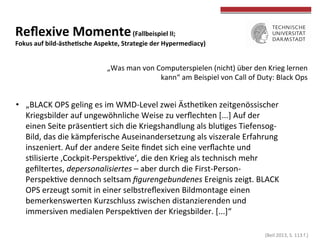  (Beil	
  2013,	
  S.	
  113	
  f.)	
  
	
  
	
  
Reﬂexive	
  Momente	
  (Fallbeispiel	
  II;	
  	
  
Fokus	
  auf	
  bild-­‐ästheWsche	
  Aspekte,	
  Strategie	
  der	
  Hypermediacy)	
  
•  „BLACK	
  OPS	
  geling	
  es	
  im	
  WMD-­‐Level	
  zwei	
  ÄstheTken	
  zeitgenössischer	
  
Kriegsbilder	
  auf	
  ungewöhnliche	
  Weise	
  zu	
  verﬂechten	
  [...]	
  Auf	
  der	
  
einen	
  Seite	
  präsenTert	
  sich	
  die	
  Kriegshandlung	
  als	
  bluTges	
  Tiefensog-­‐
Bild,	
  das	
  die	
  kämpferische	
  Auseinandersetzung	
  als	
  viszerale	
  Erfahrung	
  
inszeniert.	
  Auf	
  der	
  andere	
  Seite	
  ﬁndet	
  sich	
  eine	
  verﬂachte	
  und	
  
sTlisierte	
  ‚Cockpit-­‐PerspekTve‘,	
  die	
  den	
  Krieg	
  als	
  technisch	
  mehr	
  
geﬁltertes,	
  depersonalisiertes	
  –	
  aber	
  durch	
  die	
  First-­‐Person-­‐
PerspekTve	
  dennoch	
  seltsam	
  ﬁgurengebundenes	
  Ereignis	
  zeigt.	
  BLACK	
  
OPS	
  erzeugt	
  somit	
  in	
  einer	
  selbstreﬂexiven	
  Bildmontage	
  einen	
  
bemerkenswerten	
  Kurzschluss	
  zwischen	
  distanzierenden	
  und	
  
immersiven	
  medialen	
  PerspekTven	
  der	
  Kriegsbilder.	
  [...]“	
  
„Was	
  man	
  von	
  Computerspielen	
  (nicht)	
  über	
  den	
  Krieg	
  lernen	
  
kann“	
  am	
  Beispiel	
  von	
  Call	
  of	
  Duty:	
  Black	
  Ops	
  
 