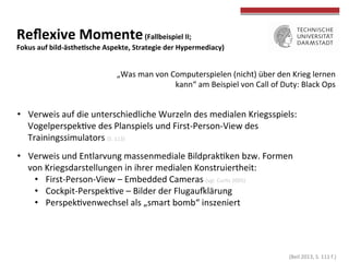  (Beil	
  2013,	
  S.	
  111	
  f.)	
  
	
  
	
  
Reﬂexive	
  Momente	
  (Fallbeispiel	
  II;	
  	
  
Fokus	
  auf	
  bild-­‐ästheWsche	
  Aspekte,	
  Strategie	
  der	
  Hypermediacy)	
  
•  Verweis	
  auf	
  die	
  unterschiedliche	
  Wurzeln	
  des	
  medialen	
  Kriegsspiels:	
  
VogelperspekTve	
  des	
  Planspiels	
  und	
  First-­‐Person-­‐View	
  des	
  
Trainingssimulators	
  (S.	
  113)	
  
•  Verweis	
  und	
  Entlarvung	
  massenmediale	
  BildprakTken	
  bzw.	
  Formen	
  
von	
  Kriegsdarstellungen	
  in	
  ihrer	
  medialen	
  Konstruiertheit:	
  
•  First-­‐Person-­‐View	
  –	
  Embedded	
  Cameras	
  (vgl.	
  CurTs	
  2005)	
  
•  Cockpit-­‐PerspekTve	
  –	
  Bilder	
  der	
  Flugau{lärung	
  	
  
•  PerspekTvenwechsel	
  als	
  „smart	
  bomb“	
  inszeniert	
  
„Was	
  man	
  von	
  Computerspielen	
  (nicht)	
  über	
  den	
  Krieg	
  lernen	
  
kann“	
  am	
  Beispiel	
  von	
  Call	
  of	
  Duty:	
  Black	
  Ops	
  
 