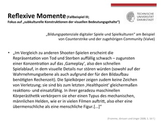  
	
  
Reﬂexive	
  Momente	
  (Fallbeispiel	
  III;	
  	
  
Fokus	
  auf	
  „subkulturelle	
  KonstrukWonen	
  der	
  visuellen	
  Bedeutungsgehalte“)	
  
•  „Im	
  Vergleich	
  zu	
  anderen	
  Shooter-­‐Spielen	
  erscheint	
  die	
  
RepräsentaTon	
  von	
  Tod	
  und	
  Sterben	
  auﬀällig	
  schwach	
  –	
  zugunsten	
  
einer	
  KonzentraTon	
  auf	
  das	
  ‚Gameplay‘,	
  also	
  den	
  schnellen	
  
Spielablauf,	
  in	
  dem	
  visuelle	
  Details	
  nur	
  stören	
  würden	
  (sowohl	
  auf	
  der	
  
Wahrnehmungsebene	
  als	
  auch	
  aufgrund	
  der	
  für	
  den	
  Bildausau	
  
benöTgten	
  Rechenzeit).	
  Die	
  Spielkörper	
  zeigen	
  zudem	
  keine	
  Zeichen	
  
von	
  Verletzung;	
  sie	
  sind	
  bis	
  zum	
  letzten	
  ‚Healthpoint‘	
  gleichermaßen	
  
reakTons-­‐	
  und	
  einsatzfähig.	
  In	
  ihrer	
  geradezu	
  maschinellen	
  
KörperästheTk	
  verkörpern	
  sie	
  eher	
  einen	
  Typus	
  des	
  mechanischen,	
  
männlichen	
  Helden,	
  wie	
  er	
  in	
  vielen	
  Filmen	
  auhriO,	
  also	
  eher	
  eine	
  
übermenschliche	
  als	
  eine	
  menschliche	
  Figur.[...]“	
  	
  
„Bildungspotenziale	
  digitaler	
  Spiele	
  und	
  Spielkulturen“	
  am	
  Beispiel	
  von	
  
Counterstrike	
  und	
  der	
  zugehörigen	
  Community	
  (Half-­‐Life	
  Mod,	
  Valve)	
  
	
  (Fromme,	
  Jörissen	
  und	
  Unger	
  2008,	
  S.	
  16	
  f.)	
  
 