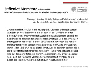 
	
  
Reﬂexive	
  Momente	
  (Fallbeispiel	
  III;	
  	
  
Fokus	
  auf	
  „subkulturelle	
  KonstrukWonen	
  der	
  visuellen	
  Bedeutungsgehalte“)	
  
•  „Verlieren	
  die	
  Kämpfer	
  ihren	
  Healthpoint,	
  brechen	
  sie	
  unter	
  kurzem	
  
Aufstöhnen	
  ‚tot‘	
  zusammen.	
  Bei	
  all	
  dem	
  ist	
  der	
  virtuelle	
  Tod	
  der	
  
Spielﬁgur	
  nicht,	
  was	
  vermieden	
  werden	
  müsste;	
  vielmehr	
  obliegt	
  die	
  
Entscheidung	
  darüber	
  der	
  angewandten	
  Strategie	
  und	
  der	
  jeweiligen	
  
strategischen	
  Rolle	
  des	
  Spielers.	
  Bewundernd	
  berichten	
  die	
  von	
  uns	
  
beforschten	
  Spieler	
  von	
  jenem	
  Mitglied	
  des	
  ‚Pro-­‐Clans‘	
  MouseSport,	
  
der	
  in	
  jeder	
  Spielerunde	
  als	
  erster	
  sTrbt,	
  weil	
  er	
  dadurch	
  seinem	
  Team	
  
die	
  beste	
  strategische	
  PosiTon	
  verscha}	
  –	
  sein	
  Verzicht	
  auf	
  Spielzeit	
  
und	
  auf	
  den	
  unmiOelbaren	
  ‚Ruhm‘,	
  im	
  siegreichen	
  Moment	
  dabei	
  zu	
  
sein,	
  lässt	
  ihn	
  zu	
  einem	
  Mythos	
  der	
  Gemeinschah	
  werden,	
  deren	
  
Ethos	
  des	
  Teamplays	
  darin	
  deutlich	
  zum	
  Ausdruck	
  kommt.“	
  	
  
„Bildungspotenziale	
  digitaler	
  Spiele	
  und	
  Spielkulturen“	
  am	
  Beispiel	
  
von	
  Counterstrike	
  und	
  der	
  zugehörigen	
  Community	
  (Valve)	
  
	
  (Fromme,	
  Jörissen	
  und	
  Unger	
  2008,	
  S.	
  16	
  f.)	
  
 