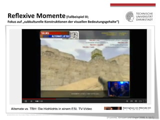  
	
  
Reﬂexive	
  Momente	
  (Fallbeispiel	
  III;	
  	
  
Fokus	
  auf	
  „subkulturelle	
  KonstrukWonen	
  der	
  visuellen	
  Bedeutungsgehalte“)	
  
•  „Verlieren	
  die	
  Kämpfer	
  ihren	
  Healthpoint,	
  brechen	
  sie	
  unter	
  kurzem	
  
Aufstöhnen	
  ‚tot‘	
  zusammen.	
  Bei	
  all	
  dem	
  ist	
  der	
  virtuelle	
  Tod	
  der	
  
Spielﬁgur	
  nicht,	
  was	
  vermieden	
  werden	
  müsste;	
  vielmehr	
  obliegt	
  die	
  
Entscheidung	
  darüber	
  der	
  angewandten	
  Strategie	
  und	
  der	
  jeweiligen	
  
strategischen	
  Rolle	
  des	
  Spielers.	
  Bewundernd	
  berichten	
  die	
  von	
  uns	
  
beforschten	
  Spieler	
  von	
  jenem	
  Mitglied	
  des	
  ‚Pro-­‐Clans‘	
  MouseSport,	
  
der	
  in	
  jeder	
  Spielerunde	
  als	
  erster	
  sTrbt,	
  weil	
  er	
  dadurch	
  seinem	
  Team	
  
die	
  beste	
  strategische	
  PosiTon	
  verscha}	
  –	
  sein	
  Verzicht	
  auf	
  Spielzeit	
  
und	
  auf	
  den	
  unmiOelbaren	
  ‚Ruhm‘,	
  im	
  siegreichen	
  Moment	
  dabei	
  zu	
  
sein,	
  lässt	
  ihn	
  zu	
  einem	
  Mythos	
  der	
  Gemeinschah	
  werden,	
  deren	
  
Ethos	
  des	
  Teamplays	
  darin	
  deutlich	
  zum	
  Ausdruck	
  kommt.“	
  	
  
„Bildungspotenziale	
  digitaler	
  Spiele	
  und	
  Spielkulturen“	
  am	
  Beispiel	
  
von	
  Counterstrike	
  und	
  der	
  zugehörigen	
  Community	
  (Valve)	
  
	
  (Fromme,	
  Jörissen	
  und	
  Unger	
  2008,	
  S.	
  16	
  f.)	
  
Screenshot	
  von	
  YouTube	
  (hOps://www.youtube.com/watch?v=mGOubitJ{o)	
  
	
  
 