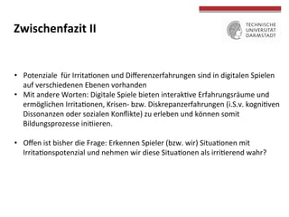  
	
  
Zwischenfazit	
  II	
  
•  Potenziale	
  	
  für	
  IrritaTonen	
  und	
  Diﬀerenzerfahrungen	
  sind	
  in	
  digitalen	
  Spielen	
  
auf	
  verschiedenen	
  Ebenen	
  vorhanden	
  
•  Mit	
  andere	
  Worten:	
  Digitale	
  Spiele	
  bieten	
  interakTve	
  Erfahrungsräume	
  und	
  
ermöglichen	
  IrritaTonen,	
  Krisen-­‐	
  bzw.	
  Diskrepanzerfahrungen	
  (i.S.v.	
  kogniTven	
  	
  
Dissonanzen	
  oder	
  sozialen	
  Konﬂikte)	
  zu	
  erleben	
  und	
  können	
  somit	
  	
  
Bildungsprozesse	
  iniTieren.	
  	
  	
  
•  Oﬀen	
  ist	
  bisher	
  die	
  Frage:	
  Erkennen	
  Spieler	
  (bzw.	
  wir)	
  SituaTonen	
  mit	
  
IrritaTonspotenzial	
  und	
  nehmen	
  wir	
  diese	
  SituaTonen	
  als	
  irriTerend	
  wahr?	
  
 