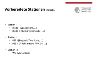 •  StaTon	
  I	
  
•  iPads	
  I	
  (SpaceTeam,	
  ...)	
  
•  iPads	
  II	
  (Dumb	
  ways	
  to	
  die,	
  ...)	
  
•  StaTon	
  II	
  
•  PS3	
  I	
  (Beyond:	
  Two	
  Souls,	
  ...)	
  	
  
•  PS3	
  II	
  (Final	
  Fantasy,	
  FIFA	
  14,	
  ...)	
  
•  StaTon	
  III	
  
•  Wii	
  (Mario	
  Kart)	
  
Vorbereitete	
  StaWonen	
  (HandsOn)	
  
	
  
	
  
 