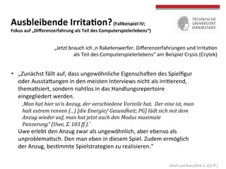  
	
  
Ausbleibende	
  IrritaWon?	
  (Fallbeispiel	
  IV;	
  	
  
Fokus	
  auf	
  „Diﬀerenzerfahrung	
  als	
  Teil	
  des	
  Computerspielerlebens“)	
  
•  „Zunächst	
  fällt	
  auf,	
  dass	
  ungewöhnliche	
  Eigenschahen	
  des	
  Spielﬁgur	
  
oder	
  AusstaOungen	
  in	
  den	
  meisten	
  Interviews	
  nicht	
  als	
  irriTerend,	
  
themaTsiert,	
  sondern	
  nahtlos	
  in	
  das	
  Handlungsrepertoire	
  
eingegliedert	
  werden.	
  
	
  ‚Man	
  hat	
  hier	
  so‘n	
  Anzug,	
  der	
  verschiedene	
  Vorteile	
  hat.	
  	
  Der	
  eine	
  ist,	
  man	
  
	
  halt	
  extrem	
  rennen	
  (...)	
  [die	
  Energie/	
  Gesundheit;	
  PG]	
  lädt	
  sich	
  mit	
  dem	
  
	
  Anzug	
  wieder	
  auf,	
  man	
  hat	
  jetzt	
  auch	
  den	
  Modus	
  maximale	
  
	
  Panzerung“	
  (Uwe,	
  Z.	
  103	
  ff.).‘	
  
Uwe	
  erlebt	
  den	
  Anzug	
  zwar	
  als	
  ungewöhnlich,	
  aber	
  ebenso	
  als	
  
unproblemaTsch.	
  Den	
  man	
  eben	
  in	
  diesem	
  Spiel.	
  Zudem	
  ermöglich	
  
der	
  Anzug,	
  besTmmte	
  Spielstrategien	
  zu	
  realisieren.“	
  
	
   	
  	
  
„Jetzt	
  brauch	
  ich	
  ‚n	
  Raketenwerfer.	
  Diﬀerenzerfahrungen	
  und	
  IrritaTon	
  
als	
  Teil	
  des	
  Computerspielerlebens“	
  am	
  Beispiel	
  Crysis	
  (Crytek)	
  
	
  (Grell	
  und	
  Nuss	
  2010,	
  S.	
  221	
  ﬀ.)	
  
 