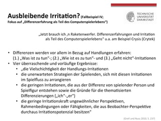  
	
  
Ausbleibende	
  IrritaWon?	
  (Fallbeispiel	
  IV;	
  	
  
Fokus	
  auf	
  „Diﬀerenzerfahrung	
  als	
  Teil	
  des	
  Computerspielerlebens“)	
  
•  Diﬀerenzen	
  werden	
  vor	
  allem	
  in	
  Bezug	
  auf	
  Handlungen	
  erfahren:	
  	
  
(1.)	
  „Was	
  ist	
  zu	
  tun“-­‐;	
  (2.)	
  „Wie	
  ist	
  es	
  zu	
  tun“-­‐	
  und	
  (3.)	
  „Geht	
  nicht“-­‐IrritaTonen	
  
•  Vier	
  überraschende	
  und	
  vorläuﬁge	
  Ergebnisse:	
  
•  „die	
  VielschichTgkeit	
  der	
  Handlungs-­‐IrritaTonen	
  
•  die	
  unerwarteten	
  Strategien	
  der	
  Spielenden,	
  sich	
  mit	
  diesen	
  IrritaTonen	
  
im	
  Spielﬂuss	
  zu	
  arrangieren	
  
•  die	
  geringen	
  IrritaTonen,	
  die	
  aus	
  der	
  Diﬀerenz	
  von	
  spielender	
  Person	
  und	
  
Spielﬁgur	
  entstehen	
  sowie	
  die	
  Gründe	
  für	
  die	
  themaTsierten	
  
Diﬀerenzierungen	
  („ich“-­‐„er“)	
  
•  die	
  geringe	
  IrritaTonskrah	
  ungewöhnlicher	
  PerspekTven,	
  
Rahmenbedingungen	
  oder	
  Fähigkeiten,	
  die	
  aus	
  Beobachter-­‐PerspekTve	
  
durchaus	
  IrritaTonspotenzial	
  besitzen“	
  
„Jetzt	
  brauch	
  ich	
  ‚n	
  Raketenwerfer.	
  Diﬀerenzerfahrungen	
  und	
  IrritaTon	
  
als	
  Teil	
  des	
  Computerspielerlebens“	
  u.a.	
  am	
  Beispiel	
  Crysis	
  (Crytek)	
  
	
  (Grell	
  und	
  Nuss	
  2010,	
  S.	
  237)	
  
 
