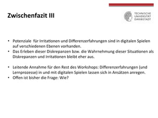  
	
  
Zwischenfazit	
  III	
  
•  Potenziale	
  	
  für	
  IrritaTonen	
  und	
  Diﬀerenzerfahrungen	
  sind	
  in	
  digitalen	
  Spielen	
  
auf	
  verschiedenen	
  Ebenen	
  vorhanden.	
  
•  Das	
  Erleben	
  dieser	
  Diskrepanzen	
  bzw.	
  die	
  Wahrnehmung	
  dieser	
  SituaTonen	
  als	
  
Diskrepanzen	
  und	
  IrritaTonen	
  bleibt	
  eher	
  aus.	
  
•  Leitende	
  Annahme	
  für	
  den	
  Rest	
  des	
  Workshops:	
  Diﬀerenzerfahrungen	
  (und	
  
Lernprozesse)	
  in	
  und	
  mit	
  digitalen	
  Spielen	
  lassen	
  sich	
  in	
  Ansätzen	
  anregen.	
  
•  Oﬀen	
  ist	
  bisher	
  die	
  Frage:	
  Wie?	
  
 