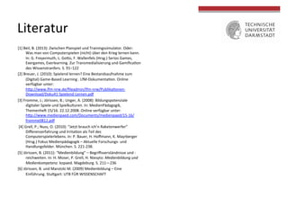 [1]	
  Beil,	
  B.	
  (2013):	
  Zwischen	
  Planspiel	
  und	
  Trainingssimulator.	
  Oder:	
  
Was	
  man	
  von	
  Computerspielen	
  (nicht)	
  über	
  den	
  Krieg	
  lernen	
  kann.	
  
In:	
  G.	
  Freyermuth,	
  L.	
  GoOo,	
  F.	
  Wallenfels	
  (Hrsg.)	
  Serios	
  Games,	
  
Exergames,	
  Exerlearning.	
  Zur	
  Transmedialisierung	
  und	
  GamiﬁcaTon	
  
des	
  Wissenstranfers.	
  S.	
  91–122	
  
[2]	
  Breuer,	
  J.	
  (2010):	
  Spielend	
  lernen?	
  Eine	
  Bestandsaufnahme	
  zum	
  
(Digital)	
  Game-­‐Based	
  Learning	
  .	
  LfM-­‐DokumentaTon.	
  Online	
  
verfügbar	
  unter:	
  
hOp://www.lfm-­‐nrw.de/ﬁleadmin/lfm-­‐nrw/PublikaTonen-­‐
Download/Doku41-­‐Spielend-­‐Lernen.pdf	
  
[3]	
  Fromme,	
  J.;	
  Jörissen,	
  B.;	
  Unger,	
  A.	
  (2008):	
  Bildungspotenziale	
  
digitaler	
  Spiele	
  und	
  Spielkulturen.	
  In:	
  MedienPädagogik,	
  
Themenheh	
  15/16.	
  22.12.2008.	
  Online	
  verfügbar	
  unter:	
  
hOp://www.medienpaed.com/Documents/medienpaed/15-­‐16/
fromme0812.pdf	
  
	
  [4]	
  Grell,	
  P.;	
  Nuss,	
  O.	
  (2010):	
  “Jetzt	
  brauch	
  ich’n	
  Raketenwerfer”	
  
Diﬀerenzerfahrung	
  und	
  IrritaTon	
  als	
  Teil	
  des	
  
Computerspielerlebens.	
  In:	
  P.	
  Bauer,	
  H.	
  Hoﬀmann,	
  K.	
  Mayrberger	
  
(Hrsg.)	
  Fokus	
  Medienpädagogik	
  –	
  Aktuelle	
  Forschungs-­‐	
  und	
  
Handlungsfelder.	
  München.	
  S.	
  221-­‐238.	
  
[5]	
  Jörissen,	
  B.	
  (2011):	
  “Medienbildung”	
  –	
  Begriﬀsverständnisse	
  und	
  -­‐
reichweiten.	
  In:	
  H.	
  Moser,	
  P.	
  Grell,	
  H.	
  Niesyto:	
  Medienbildung	
  und	
  
Medienkompetenz.	
  kopaed.	
  Magdeburg.	
  S.	
  211—236	
  	
  
[6]	
  Jörissen,	
  B.	
  und	
  Marotzki	
  M.	
  (2009)	
  Medienbildung	
  –	
  Eine	
  
Einführung.	
  StuOgart:	
  UTB	
  FÜR	
  WISSENSCHAFT	
  	
  
	
  
Literatur	
  
 