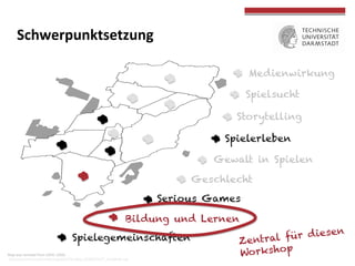  
	
  
Map	
  was	
  remixed	
  from	
  USER:	
  LSDSL:	
  
	
  hOp://commons.wikimedia.org/wiki/File:Map_DARMSTADT_StadOeile.svg	
  
	
  
Medienwirkung	
  	
  
Spielsucht
Spielerleben
Serious Games
Spielegemeinschaften
Gewalt in Spielen
Storytelling
Geschlecht
Bildung und Lernen
Schwerpunktsetzung	
  
Zentral für diesen
Workshop
 