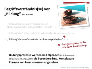  
	
  
	
  (Jörissen,	
  2011;	
  Jörissen	
  und	
  Marotzki,	
  2009)	
  
Begriﬀsverständnis(se)	
  von	
  	
  
„Bildung“	
  (in	
  a	
  nutshell)	
  
hOp://farm3.staTcﬂickr.com/2131/2057350857_6257e9f85c_z.jpg	
  
by	
  Alex(inyoureyes)	
  	
  
	
  
•  „‘Bildung‘	
  als	
  Output	
  im	
  Bildungswesen	
  	
  
(bildungspoliTsche,	
  administraTve	
  Ebene)“	
  	
  (S.	
  213)	
  
•  „‘Bildung‘	
  als	
  Ergebnis	
  oder	
  Ziel	
  individueller	
  Lernprozesse“	
  (S.	
  215)	
  
•  „‘Bildung‘	
  als	
  transformatorisches	
  Prozessgeschehen“	
  (S.	
  220)	
  
	
  
Bildungsprozesse	
  werden	
  im	
  Folgenden	
  (in	
  Anlehnung	
  an	
  
Jörissen	
  und	
  Marotzki,	
  2009)	
  als	
  besondere	
  bzw.	
  komplexere	
  
Formen	
  von	
  Lernprozessen	
  angesehen.	
  	
  
Ausgangpunkt in
diesem Workshop
 