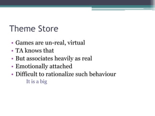 Theme Store
•   Games are un-real, virtual
•   TA knows that
•   But associates heavily as real
•   Emotionally attached
•   Difficult to rationalize such behaviour
        It is a big
 